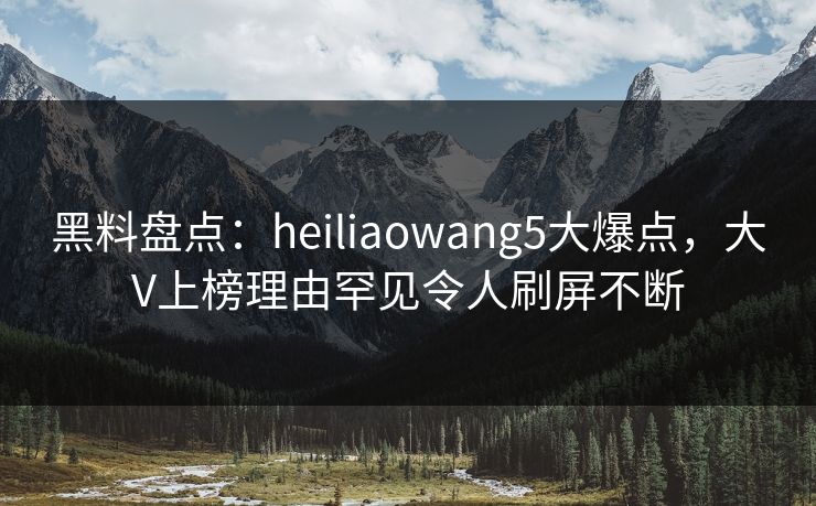黑料盘点：heiliaowang5大爆点，大V上榜理由罕见令人刷屏不断