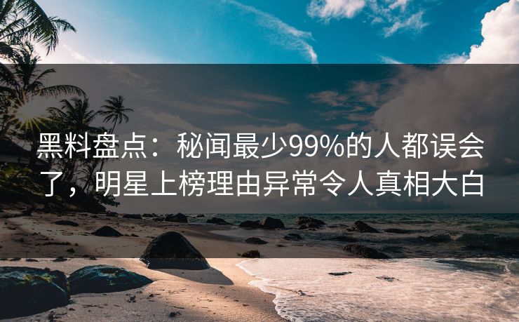 黑料盘点：秘闻最少99%的人都误会了，明星上榜理由异常令人真相大白