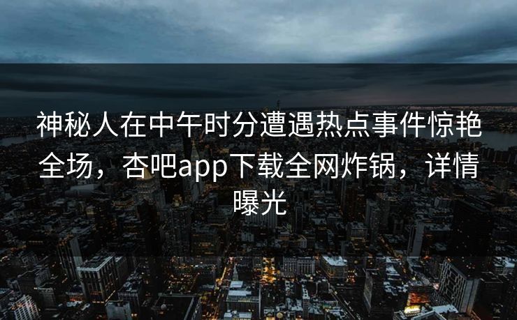 神秘人在中午时分遭遇热点事件惊艳全场，杏吧app下载全网炸锅，详情曝光