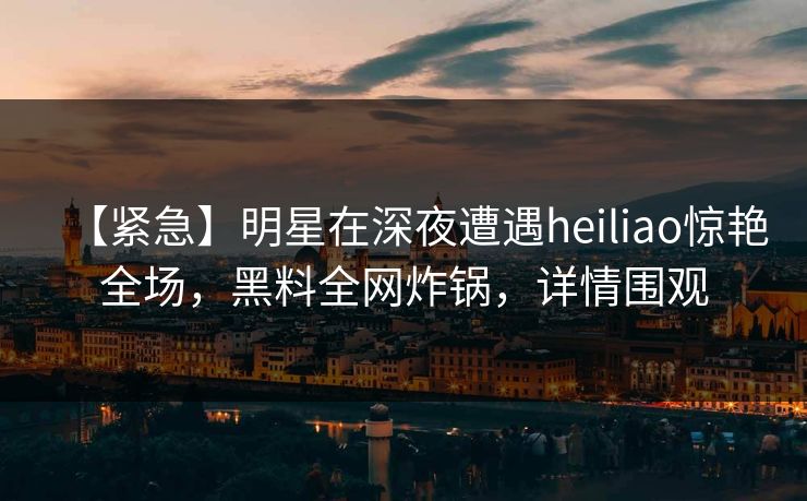 【紧急】明星在深夜遭遇heiliao惊艳全场，黑料全网炸锅，详情围观