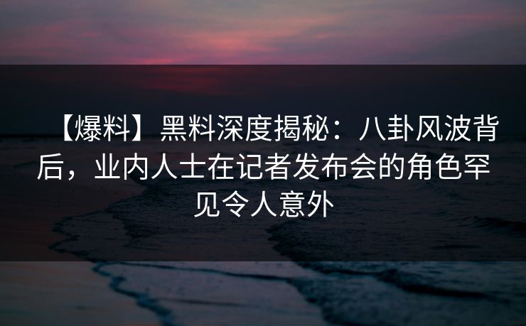 【爆料】黑料深度揭秘：八卦风波背后，业内人士在记者发布会的角色罕见令人意外