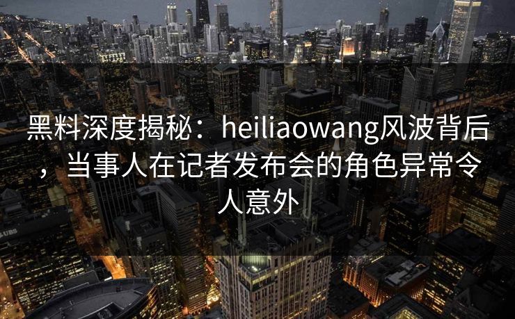 黑料深度揭秘：heiliaowang风波背后，当事人在记者发布会的角色异常令人意外