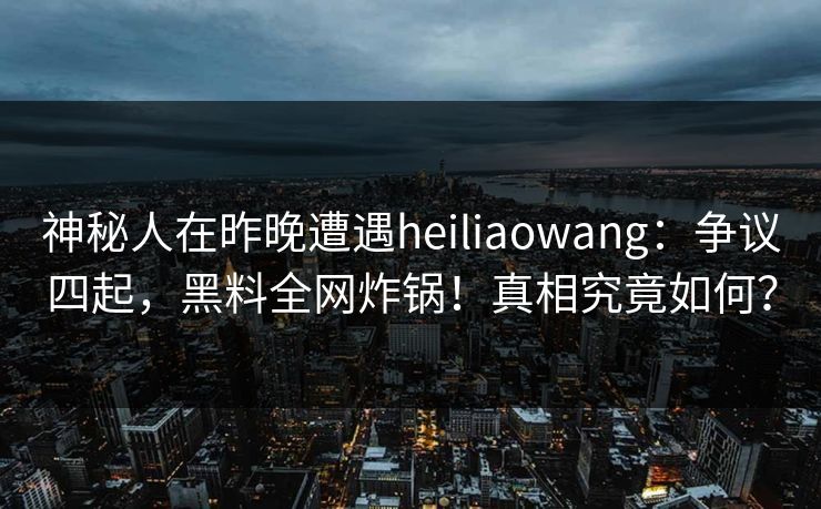 神秘人在昨晚遭遇heiliaowang：争议四起，黑料全网炸锅！真相究竟如何？