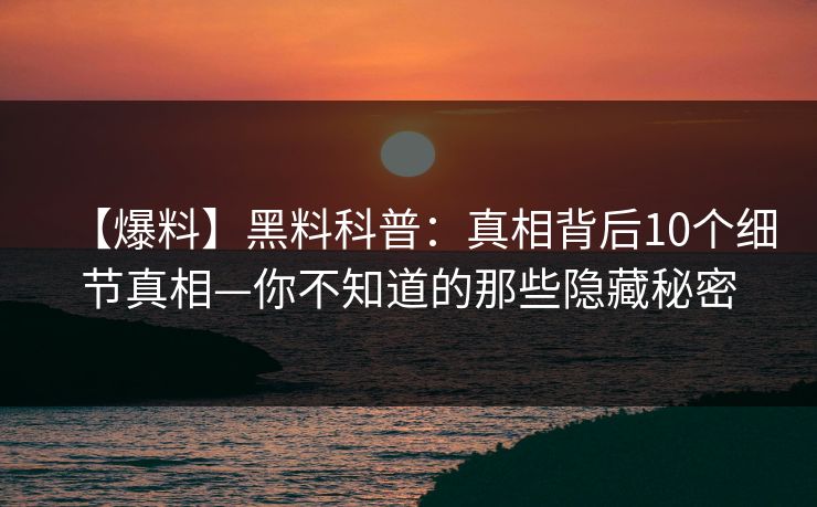 【爆料】黑料科普：真相背后10个细节真相—你不知道的那些隐藏秘密
