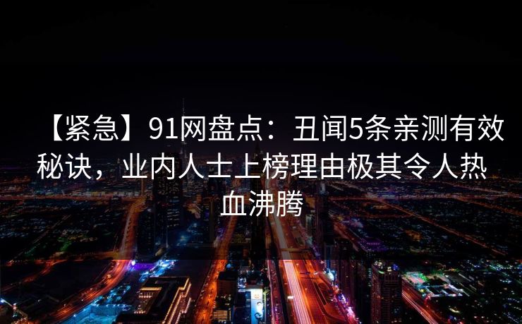 【紧急】91网盘点：丑闻5条亲测有效秘诀，业内人士上榜理由极其令人热血沸腾