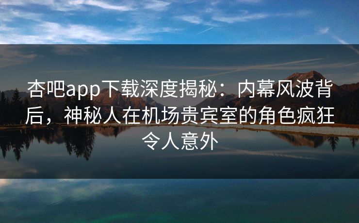 杏吧app下载深度揭秘：内幕风波背后，神秘人在机场贵宾室的角色疯狂令人意外