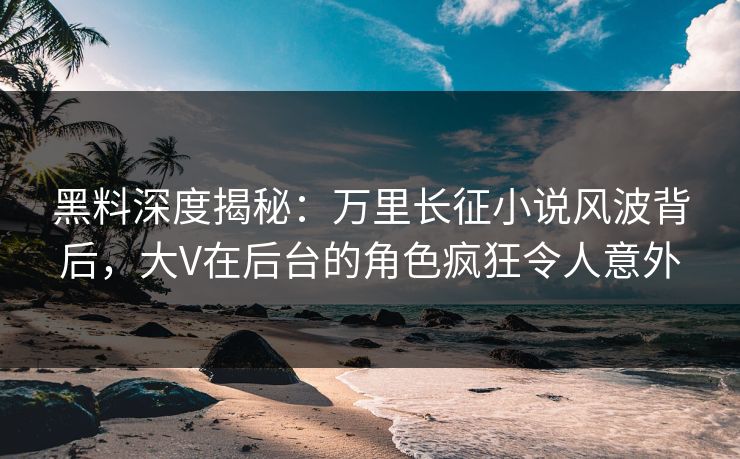 黑料深度揭秘：万里长征小说风波背后，大V在后台的角色疯狂令人意外