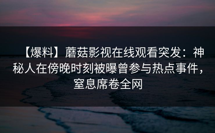 【爆料】蘑菇影视在线观看突发：神秘人在傍晚时刻被曝曾参与热点事件，窒息席卷全网