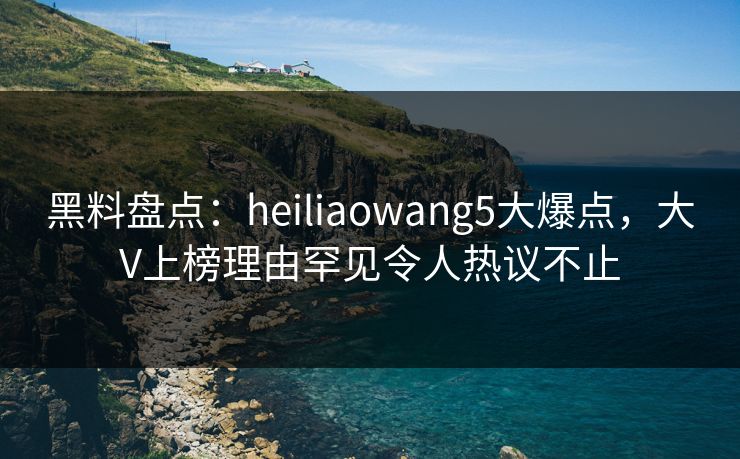 黑料盘点：heiliaowang5大爆点，大V上榜理由罕见令人热议不止