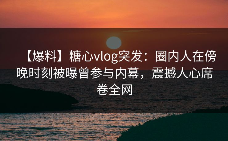 【爆料】糖心vlog突发：圈内人在傍晚时刻被曝曾参与内幕，震撼人心席卷全网