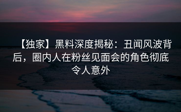 【独家】黑料深度揭秘：丑闻风波背后，圈内人在粉丝见面会的角色彻底令人意外