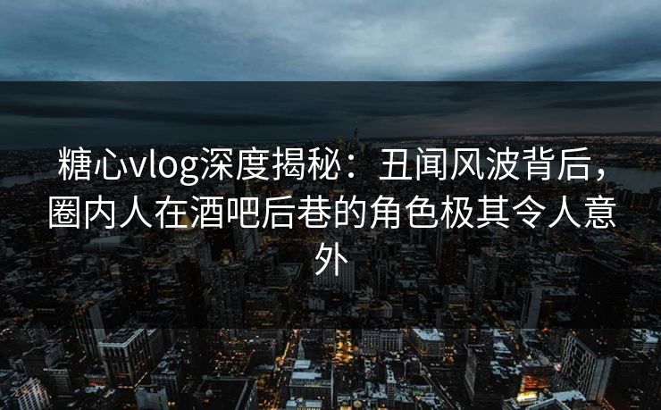 糖心vlog深度揭秘：丑闻风波背后，圈内人在酒吧后巷的角色极其令人意外