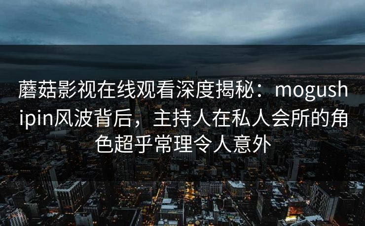 蘑菇影视在线观看深度揭秘：mogushipin风波背后，主持人在私人会所的角色超乎常理令人意外