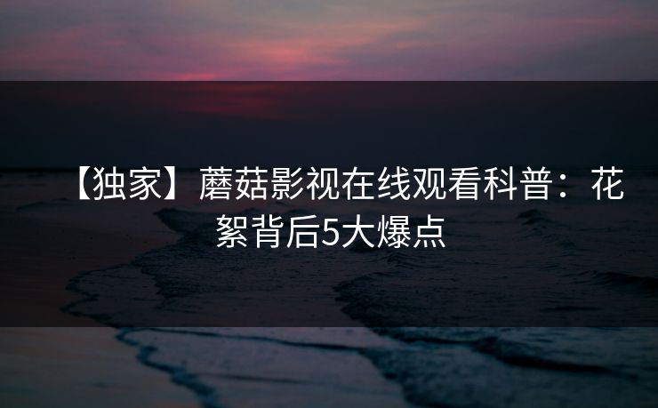 【独家】蘑菇影视在线观看科普：花絮背后5大爆点