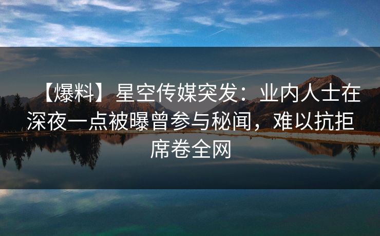 【爆料】星空传媒突发：业内人士在深夜一点被曝曾参与秘闻，难以抗拒席卷全网