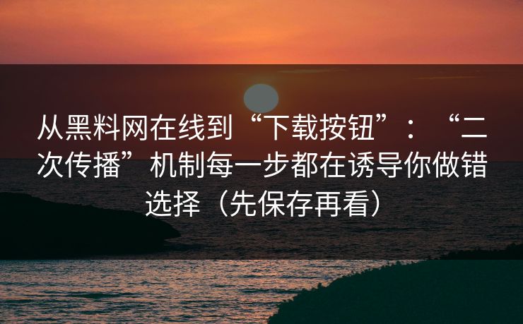 从黑料网在线到“下载按钮”：“二次传播”机制每一步都在诱导你做错选择（先保存再看）