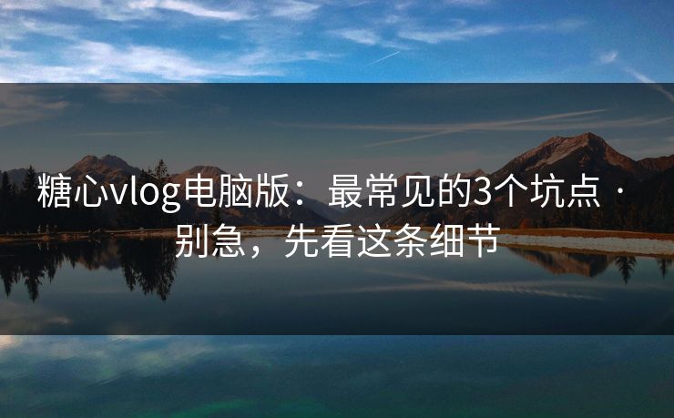 糖心vlog电脑版：最常见的3个坑点 · 别急，先看这条细节