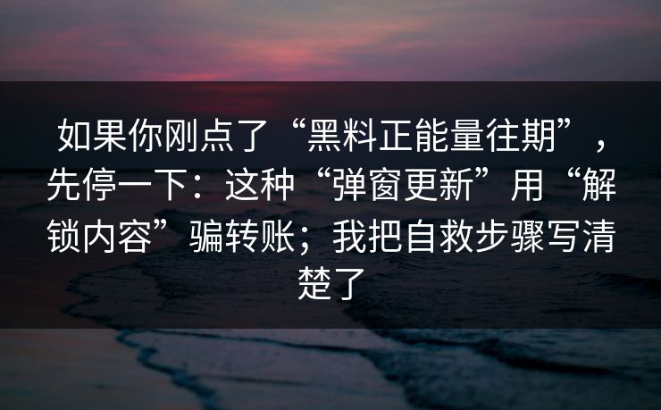 如果你刚点了“黑料正能量往期”，先停一下：这种“弹窗更新”用“解锁内容”骗转账；我把自救步骤写清楚了