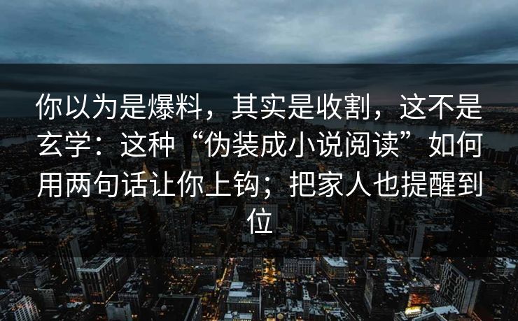 你以为是爆料，其实是收割，这不是玄学：这种“伪装成小说阅读”如何用两句话让你上钩；把家人也提醒到位