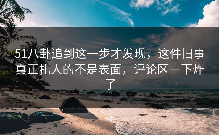 51八卦追到这一步才发现,这件旧事真正扎人的不是表面,评论区一下炸了