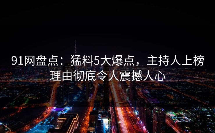 91网盘点：猛料5大爆点，主持人上榜理由彻底令人震撼人心