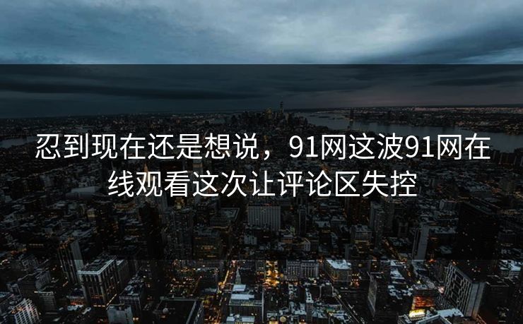 忍到现在还是想说,91网这波91网在线观看这次让评论区失控 忍到现在还是想说,91网这波91网在线观看这次让评论区失控
